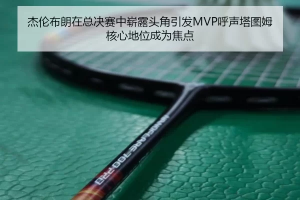 杰伦布朗在总决赛中崭露头角引发MVP呼声塔图姆核心地位成为焦点